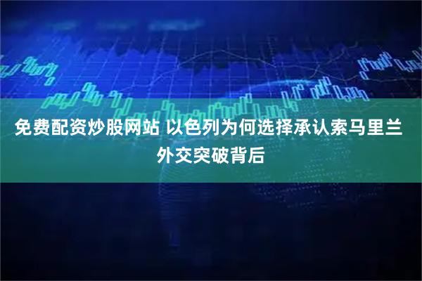 免费配资炒股网站 以色列为何选择承认索马里兰 外交突破背后