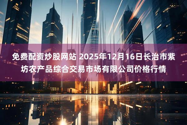免费配资炒股网站 2025年12月16日长治市紫坊农产品综合交易市场有限公司价格行情