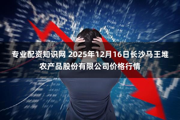 专业配资知识网 2025年12月16日长沙马王堆农产品股份有限公司价格行情