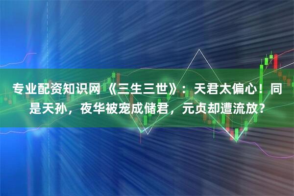 专业配资知识网 《三生三世》:天君太偏心!同是天孙,夜华被宠成储君,元贞却遭流放?