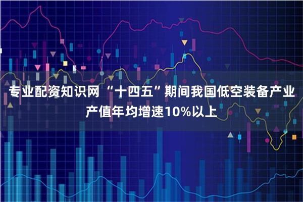 专业配资知识网 “十四五”期间我国低空装备产业产值年均增速10%以上
