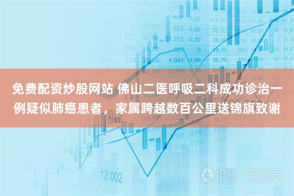 免费配资炒股网站 佛山二医呼吸二科成功诊治一例疑似肺癌患者，家属跨越数百公里送锦旗致谢