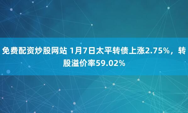 免费配资炒股网站 1月7日太平转债上涨2.75%，转股溢价率59.02%