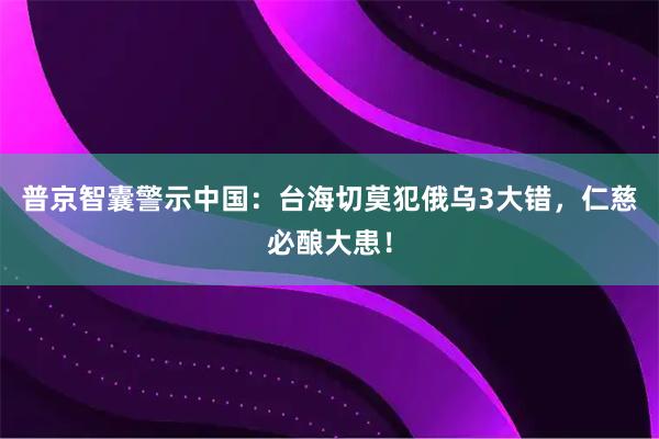 普京智囊警示中国：台海切莫犯俄乌3大错，仁慈必酿大患！