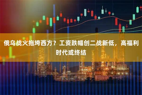 俄乌战火拖垮西方？工资跌幅创二战新低，高福利时代或终结