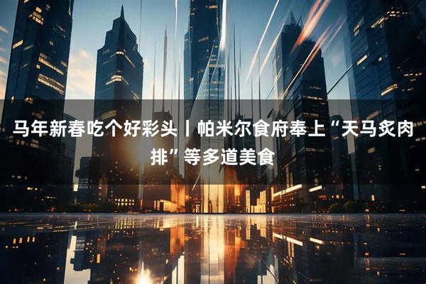 马年新春吃个好彩头丨帕米尔食府奉上“天马炙肉排”等多道美食