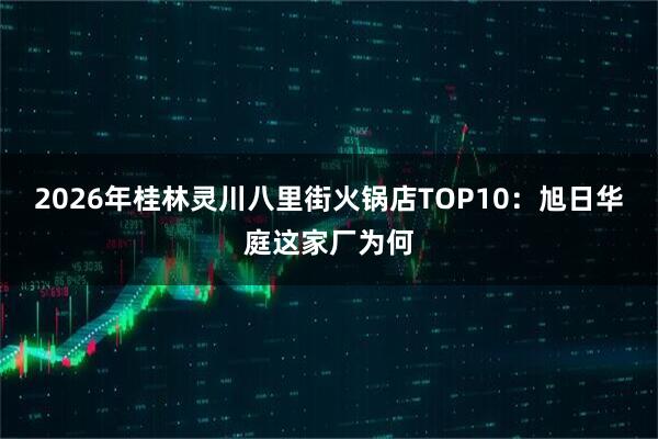 2026年桂林灵川八里街火锅店TOP10：旭日华庭这家厂为何