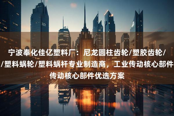 宁波奉化佳亿塑料厂:尼龙圆柱齿轮/塑胶齿轮/塑料齿轮/塑料蜗轮/塑料蜗杆专业制造商,工业传动核心部件优选方案