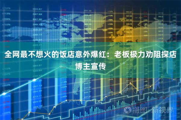 全网最不想火的饭店意外爆红：老板极力劝阻探店博主宣传