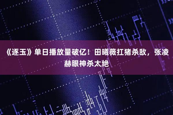 《逐玉》单日播放量破亿！田曦薇扛猪杀敌，张凌赫眼神杀太绝