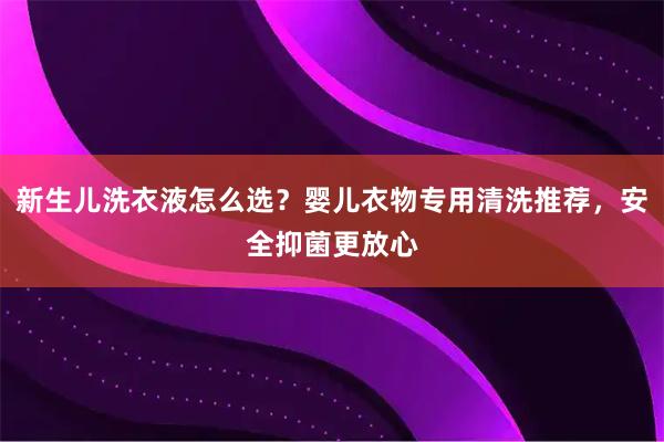 新生儿洗衣液怎么选？婴儿衣物专用清洗推荐，安全抑菌更放心