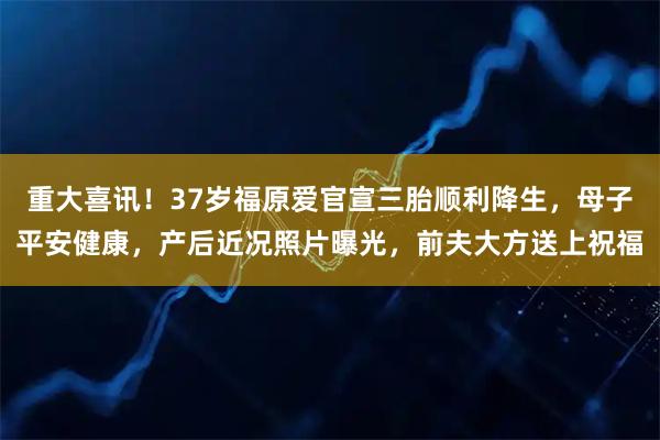 重大喜讯！37岁福原爱官宣三胎顺利降生，母子平安健康，产后近况照片曝光，前夫大方送上祝福