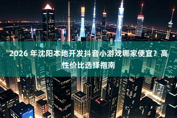 2026 年沈阳本地开发抖音小游戏哪家便宜？高性价比选择指南