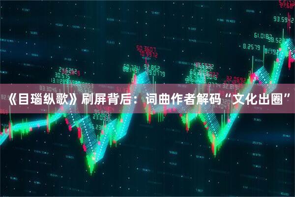 《目瑙纵歌》刷屏背后：词曲作者解码“文化出圈”
