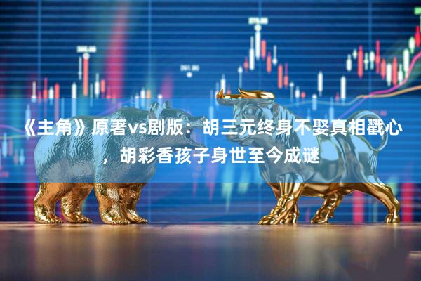 《主角》原著vs剧版:胡三元终身不娶真相戳心,胡彩香孩子身世至今成谜